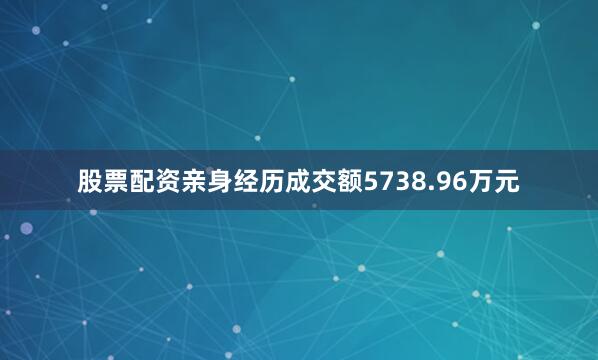 股票配资亲身经历成交额5738.96万元