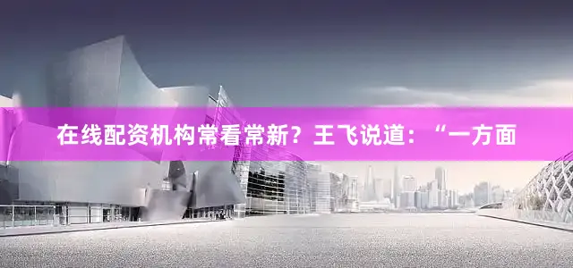 在线配资机构常看常新？王飞说道：“一方面