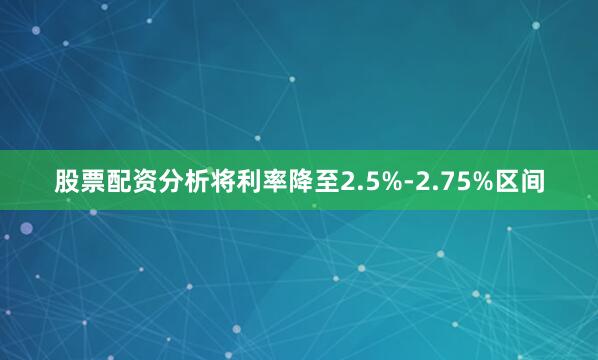 股票配资分析将利率降至2.5%-2.75%区间