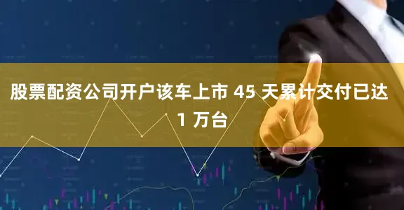 股票配资公司开户该车上市 45 天累计交付已达 1 万台