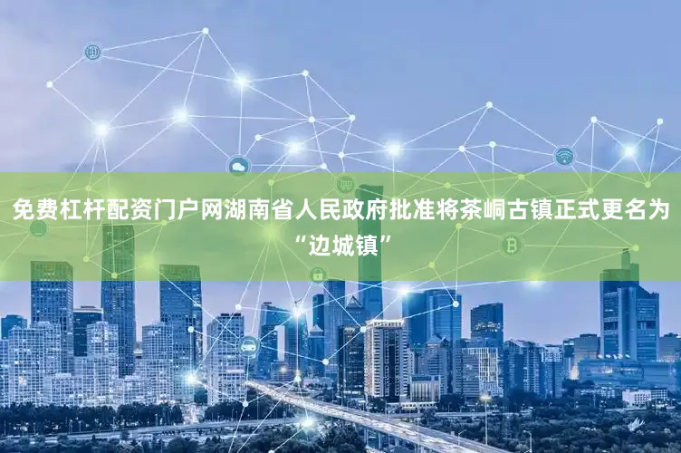 免费杠杆配资门户网湖南省人民政府批准将茶峒古镇正式更名为“边城镇”