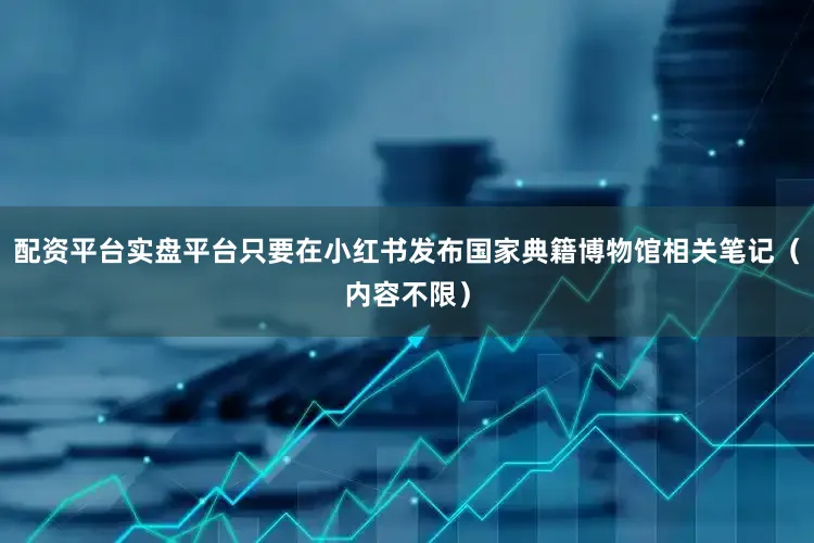 配资平台实盘平台只要在小红书发布国家典籍博物馆相关笔记（内容不限）