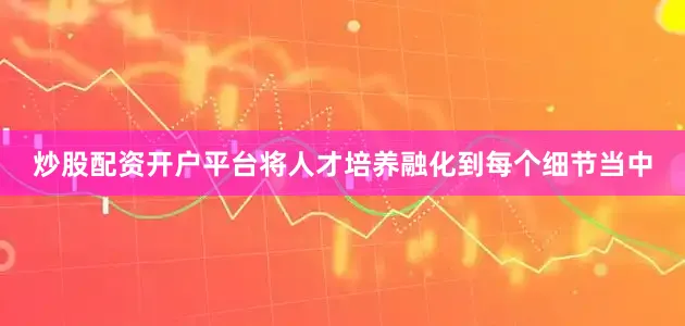 炒股配资开户平台将人才培养融化到每个细节当中